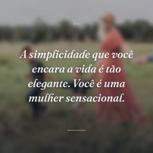 A simplicidade que você encara a vida é tão elegante. Você é uma mulher sensacional.