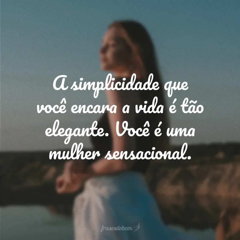 A simplicidade que você encara a vida é tão elegante. Você é uma mulher sensacional.