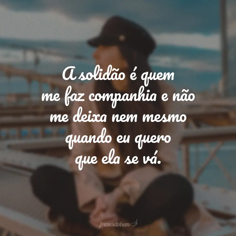 A solidão é quem me faz companhia e não me deixa nem mesmo quando eu quero que ela se vá.