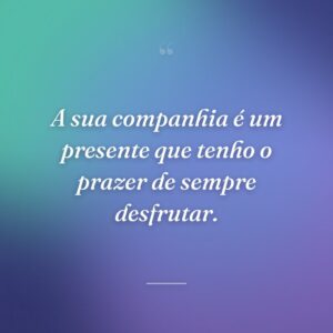 A sua companhia é um presente que tenho o prazer de sempre desfrutar.