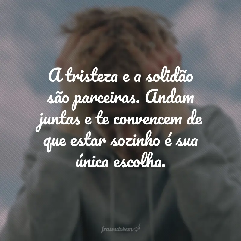 A tristeza e a solidão são parceiras. Andam juntas e te convencem de que estar sozinho é sua única escolha.