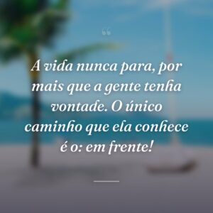 A vida nunca para, por mais que a gente tenha vontade. O único caminho que ela conhece é o: em frente!