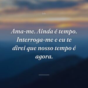 Ama-me. Ainda é tempo. Interroga-me e eu te direi que nosso tempo é agora.