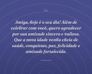 Amiga, hoje é o seu dia! Além de celebrar com você, quero agradecer por sua amizade sincera e valiosa. Que a nova idade venha cheia de saúde, conquistas, paz, felicidade e amizade fortalecida.