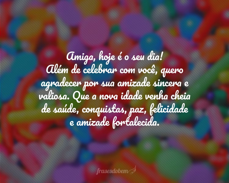 Amiga, hoje é o seu dia! Além de celebrar com você, quero agradecer por sua amizade sincera e valiosa. Que a nova idade venha cheia de saúde, conquistas, paz, felicidade e amizade fortalecida.