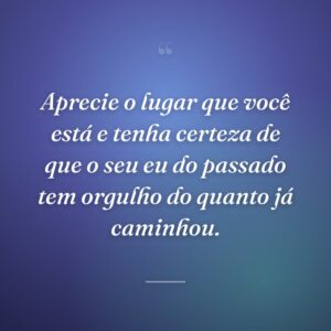 Aprecie o lugar que você está e tenha certeza de que o seu eu do passado tem orgulho do quanto já caminhou.