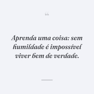Aprenda uma coisa: sem humildade é impossível viver bem de verdade.