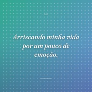 Arriscando minha vida por um pouco de emoção.