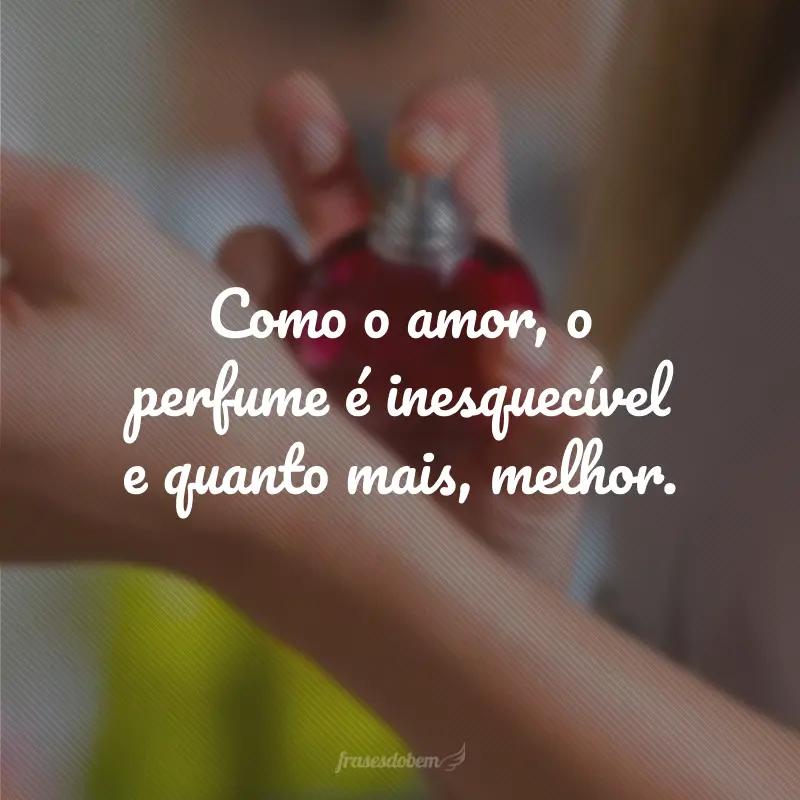 Como o amor, o perfume é inesquecível e quanto mais, melhor.