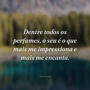 Dentre todos os perfumes, o seu é o que mais me impressiona e mais me encanta.
