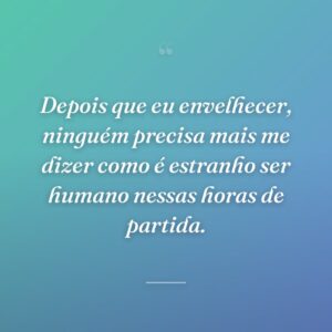 Depois que eu envelhecer, ninguém precisa mais me dizer como é estranho ser humano nessas horas de partida.