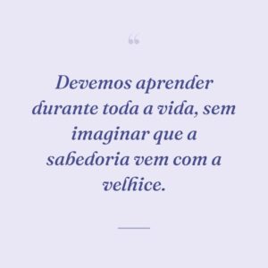 Devemos aprender durante toda a vida, sem imaginar que a sabedoria vem com a velhice.