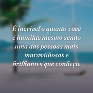 É incrível o quanto você é humilde mesmo sendo uma das pessoas mais maravilhosas e brilhantes que conheço.