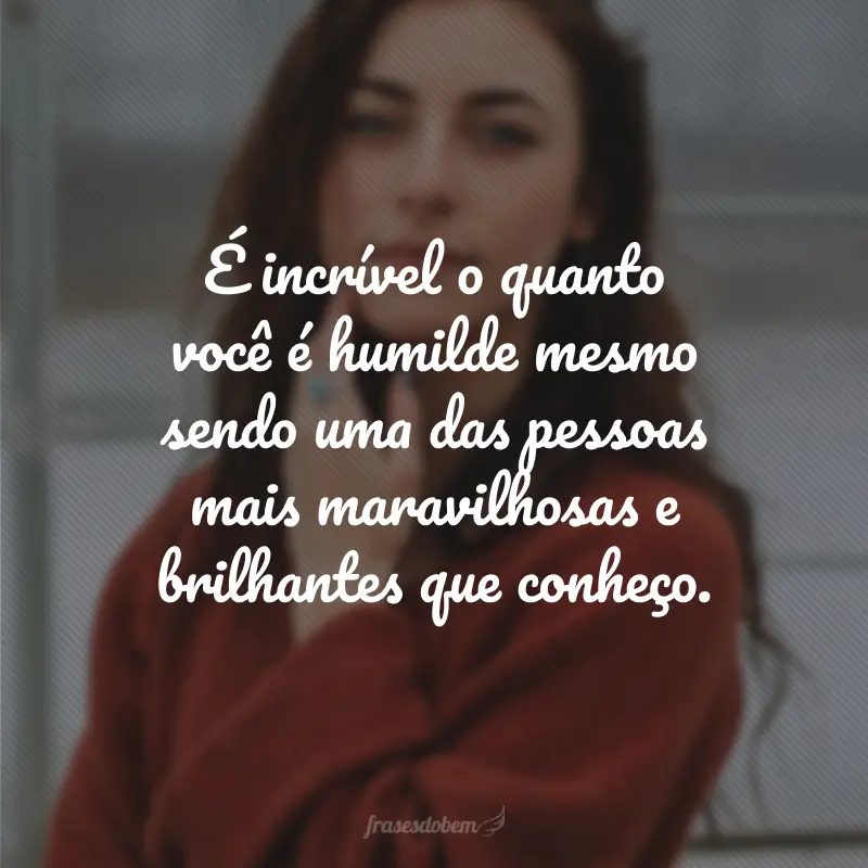 É incrível o quanto você é humilde mesmo sendo uma das pessoas mais maravilhosas e brilhantes que conheço.