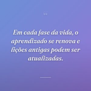 Em cada fase da vida, o aprendizado se renova e lições antigas podem ser atualizadas.