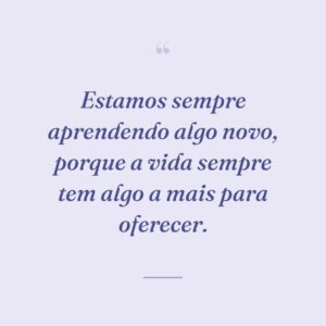 Estamos sempre aprendendo algo novo, porque a vida sempre tem algo a mais para oferecer.