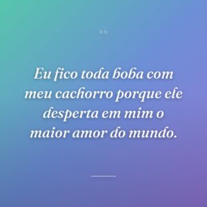 Eu fico toda boba com meu cachorro porque ele desperta em mim o maior amor do mundo.