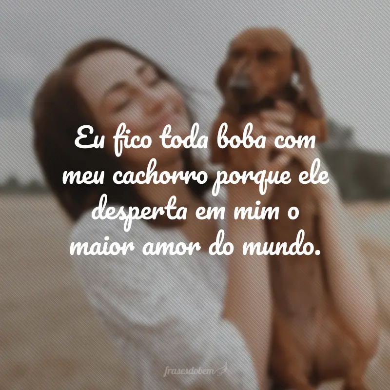 Eu fico toda boba com meu cachorro porque ele desperta em mim o maior amor do mundo.