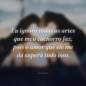 Eu ignoro todas as artes que meu cachorro faz, pois o amor que ele me dá supera tudo isso.
