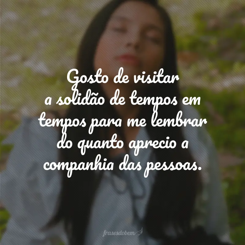 Gosto de visitar a solidão de tempos em tempos para me lembrar do quanto aprecio a companhia das pessoas.