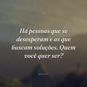 Há pessoas que se desesperam e as que buscam soluções. Quem você quer ser?