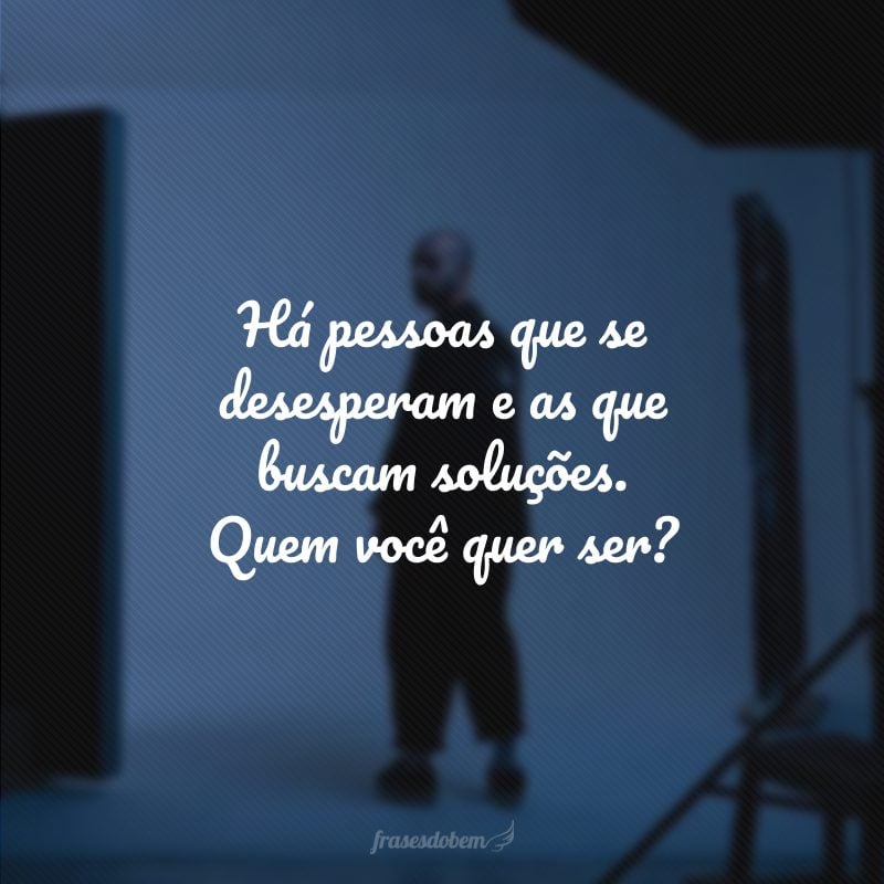 Há pessoas que se desesperam e as que buscam soluções. Quem você quer ser?