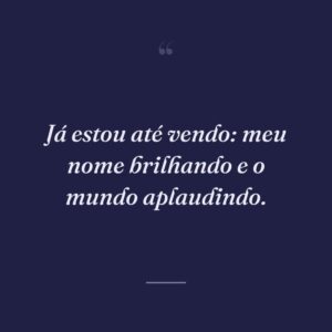 Já estou até vendo: meu nome brilhando e o mundo aplaudindo.