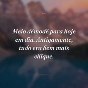 Meio démodé para hoje em dia. Antigamente, tudo era bem mais chique.