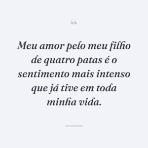 Meu amor pelo meu filho de quatro patas é o sentimento mais intenso que já tive em toda minha vida.