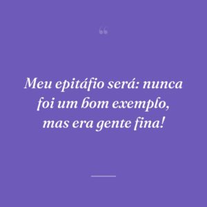 Meu epitáfio será: nunca foi um bom exemplo, mas era gente fina!