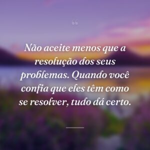 Não aceite menos que a resolução dos seus problemas. Quando você confia que eles têm como se resolver, tudo dá certo.