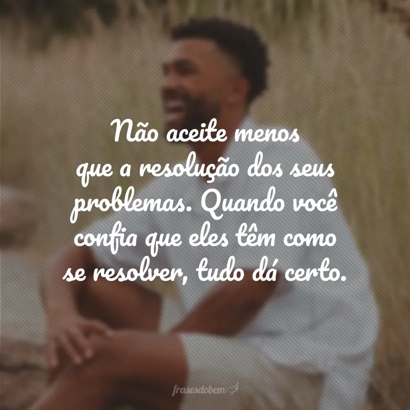 Não aceite menos que a resolução dos seus problemas. Quando você confia que eles têm como se resolver, tudo dá certo.