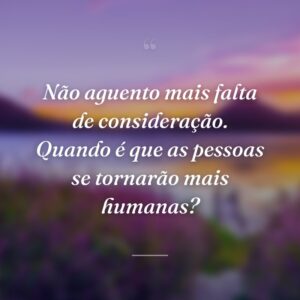 Não aguento mais falta de consideração. Quando é que as pessoas se tornarão mais humanas?
