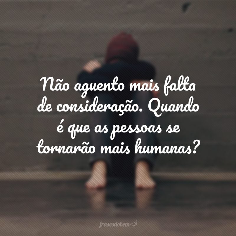 Não aguento mais falta de consideração. Quando é que as pessoas se tornarão mais humanas?