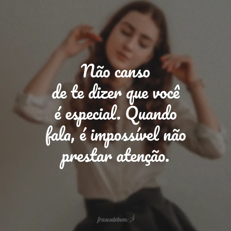 Não canso de te dizer que você é especial. Quando fala, é impossível não prestar atenção.