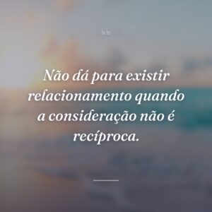 Não dá para existir relacionamento quando a consideração não é recíproca.