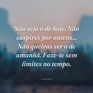 Não seja o de hoje. Não suspires por ontens... Não queiras ser o de amanhã. Faze-te sem limites no tempo.