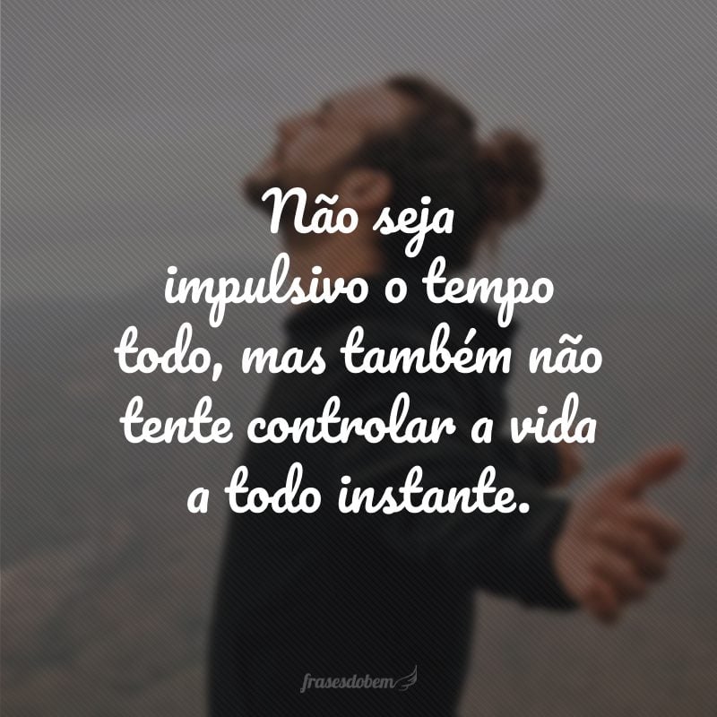 Não seja impulsivo o tempo todo, mas também não tente controlar a vida a todo instante.