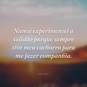 Nunca experimentei a solidão porque sempre tive meu cachorro para me fazer companhia.