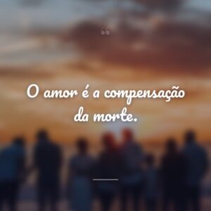 O amor é a compensação da morte.