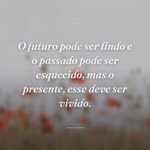 O futuro pode ser lindo e o passado pode ser esquecido, mas o presente, esse deve ser vivido.