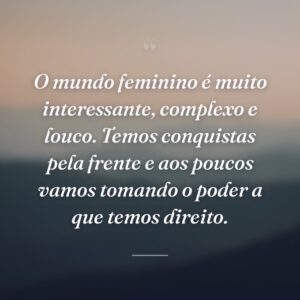 O mundo feminino é muito interessante, complexo e louco. Temos conquistas pela frente e aos poucos vamos tomando o poder a que temos direito.