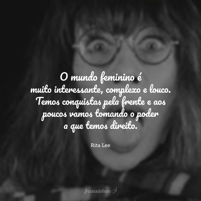 O mundo feminino é muito interessante, complexo e louco. Temos conquistas pela frente e aos poucos vamos tomando o poder a que temos direito.