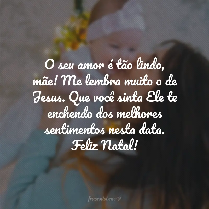 O seu amor é tão lindo, mãe! Me lembra muito o de Jesus. Que você sinta Ele te enchendo dos melhores sentimentos nesta data. Feliz Natal!