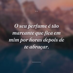 O seu perfume é tão marcante que fica em mim por horas depois de te abraçar.