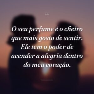 O seu perfume é o cheiro que mais gosto de sentir. Ele tem o poder de acender a alegria dentro do meu coração.
