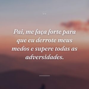 Pai, me faça forte para que eu derrote meus medos e supere todas as adversidades.