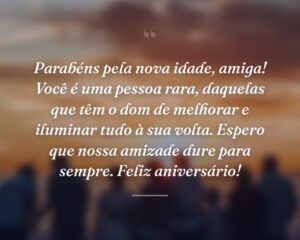 Parabéns pela nova idade, amiga! Você é uma pessoa rara, daquelas que têm o dom de melhorar e iluminar tudo à sua volta. Espero que nossa amizade dure para sempre. Feliz aniversário!