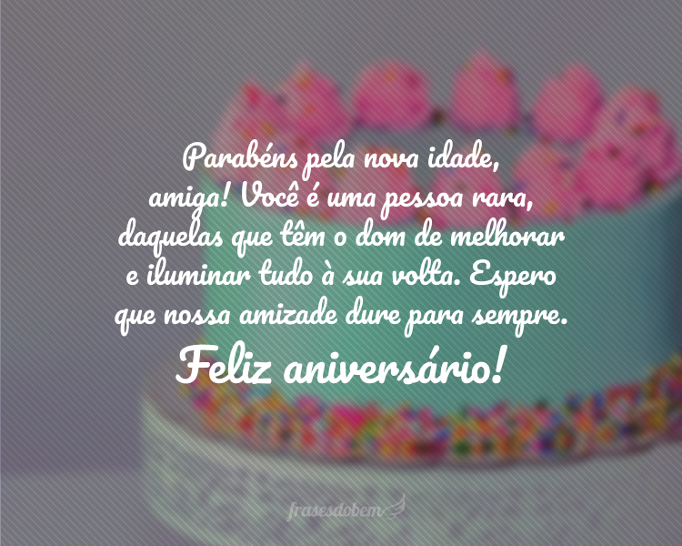 Parabéns pela nova idade, amiga! Você é uma pessoa rara, daquelas que têm o dom de melhorar e iluminar tudo à sua volta. Espero que nossa amizade dure para sempre. Feliz aniversário!