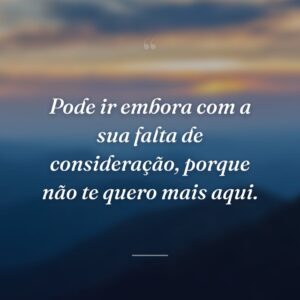 Pode ir embora com a sua falta de consideração, porque não te quero mais aqui.